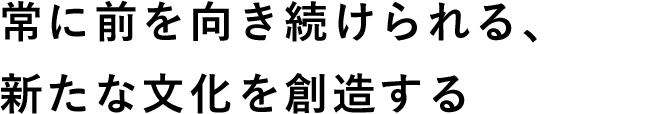 常に前を向き続けられる、新たな文化を創造する