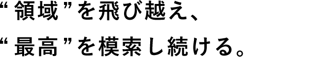 領域”を⾶び越え、“最⾼”を模索し続ける。